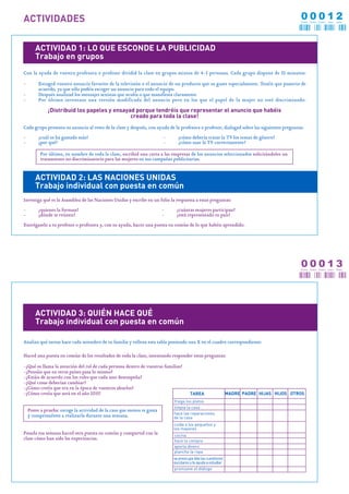 ACTIVIDADES                                                                                                                                00012
                                                                                                                                           CERO CERO CERO   UNO   DOS




       ACTIVIDAD 1: LO QUE ESCONDE LA PUBLICIDAD
       Trabajo en grupos
Con la ayuda de vuestra profesora o profesor dividid la clase en grupos mixtos de 4-5 personas. Cada grupo dispone de 30 minutos:

-        Escoged vuestro anuncio favorito de la televisión o el anuncio de un producto que os guste especialmente. Tenéis que poneros de
         acuerdo, ya que sólo podéis escoger un anuncio para todo el equipo.
-        Después analizad los mensajes sexistas que oculta o que manifiesta claramente
-        Por último inventaos una versión modificada del anuncio pero en los que el papel de la mujer no esté discriminado.

              ¡Distribuid los papeles y ensayad porque tendréis que representar el anuncio que habéis
                                              creado para toda la clase!
Cada grupo presenta su anuncio al resto de la clase y después, con ayuda de la profesora o profesor, dialogad sobre las siguientes preguntas:

-        ¿cuál os ha gustado más?                                       -     ¿cómo debería tratar la TV los temas de género?
-        ¿por qué?                                                      -     ¿cómo usar la TV correctamente?

          Por último, en nombre de toda la clase, escribid una carta a las empresas de los anuncios seleccionados solicitándoles un
          tratamiento no discriminatorio para las mujeres en sus campañas publicitarias.


       ACTIVIDAD 2: LAS NACIONES UNIDAS
       Trabajo individual con puesta en común
Investiga qué es la Asamblea de las Naciones Unidas y escribe en un folio la respuesta a estas preguntas:

-        ¿quienes la forman?                                            -    ¿cuántas mujeres participan?
-        ¿dónde se reúnen?                                              -    ¿está representado tu país?

Entrégaselo a tu profesor o profesora y, con su ayuda, hacer una puesta en común de lo que habéis aprendido.




                                                                                                                                           00013
                                                                                                                                           CERO CERO CERO   UNO   TRES




       ACTIVIDAD 3: QUIÉN HACE QUÉ
       Trabajo individual con puesta en común

Analiza qué tareas hace cada miembro de tu familia y rellena esta tabla poniendo una X en el cuadro correspondiente:

Haced una puesta en común de los resultados de toda la clase, intentando responder estas preguntas:

-¿Qué os llama la atención del rol de cada persona dentro de vuestras familias?
-¿Pensáis que en otros países pasa lo mismo?
-¿Estáis de acuerdo con los roles que cada uno desempeña?
-¿Qué cosas deberían cambiar?
-¿Cómo creéis que era en la época de vuestros abuelos?
-¿Cómo creéis que será en el año 2015?                                                TAREA                   MADRE PADRE HIJAS HIJOS OTROS
                                                                            friega los platos
                                                                            limpia la casa
    Ponte a prueba: escoge la actividad de la casa que menos te gusta
                                                                            hace las reparaciones
    y comprométete a realizarla durante una semana.                         de la casa
                                                                            cuida a los pequeños y
                                                                            los mayores
Pasada esa semana haced otra puesta en común y compartid con la             cocina
clase cómo han sido las experiencias.                                       hace la compra
                                                                            aporta dinero
                                                                            plancha la ropa
                                                                            se preocupa dde las cuestiones
                                                                            escolares y te ayuda a estudiar
                                                                            promueve el diálogo
 