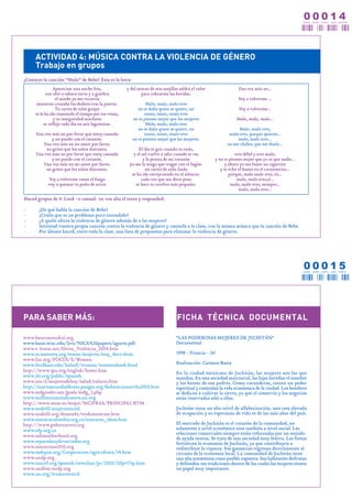 00014
                                                                                                                                                   CERO CERO CERO   U N O CUATRO




     ACTIVIDAD 4: MÚSICA CONTRA LA VIOLENCIA DE GÉNERO
     Trabajo en grupos
¿Conoces la canción “Malo” de Bebe? Esta es la letra:
                Apareciste una noche fría,            y del morao de mis mejillas saldrá el valor                Una vez más no...
           con olor a tabaco sucio y a ginebra               para cobrarme las heridas.
                 el miedo ya me recorría                                                                        Voy a volverme ...
      mientras cruzaba los deditos tras la puerta.               Malo, malo, malo eres
                 Tu carita de niño guapo                    no se daña quien se quiere, no                       Voy a volverme...
     se la ha ido comiendo el tiempo por tus venas,             tonto, tonto, tonto eres
                y tu inseguridad machista                no te pienses mejor que las mujeres                    Malo, malo, malo...
          se refleja cada día en mis lagrimitas.                 Malo, malo, malo eres
                                                            no se daña quien se quiere, no                       Malo, malo eres,
      Una vez más no por favor que estoy cansada                tonto, tonto, tonto eres                    malo eres, porque quieres...
              y no puedo con el corazón.                 no te pienses mejor que las mujeres.                   malo, malo eres...
         Una vez más no mi amor por favor,                                                                 no me chilles, que me duele...
           no grites que los niños duermen.                 El día es gris cuando tu estás,
      Una vez mas no por favor que estoy cansada         y el sol vuelve a salir cuando te vas                 eres débil y eres malo,
              y no puedo con el corazón.                       y la penita de mi corazón            y no te pienses mejor que yo ni que nadie...
         Una vez más no mi amor por favor,             yo me la tengo que tragar con el fogón.            y ahora yo me fumo un cigarrito
           no grites que los niños duermen.                     mi carita de niña linda                y te echo el humo en el corazoncito...
                                                        se ha ido envejeciendo en el silencio.              porque, malo malo eres, tú...
            Voy a volverme como el fuego                      cada vez que me dices puta                        malo, malo eres,sí...
            voy a quemar tu puño de acero                 se hace tu cerebro más pequeño.                    malo, malo eres, siempre...
                                                                                                                 malo, malo eres...

Haced grupos de 4. Leed –o cantad- en voz alta el texto y responded:

-      ¿De qué habla la canción de Bebe?
-      ¿Creéis que es un problema poco extendido?
-      ¿A quién afecta la violencia de género además de a las mujeres?
-      Inventad vuestra propia canción contra la violencia de género y cantarla a la clase, con la misma música que la canción de Bebe.
-      Por último haced, entre toda la clase, una lista de propuestas para eliminar la violencia de género.




                                                                                                                                                   00015
                                                                                                                                                   CERO CERO CERO   U N O CINCO




PARA SABER MÁS:                                                                  FICHA TÉCNICA DOCUMENTAL

www.bancomundial.org                                                             "LAS PODEROSAS MUJERES DE JUCHITÁN"
www.basis.wisc.edu/live/NICA%20papers/agurto.pdf                                 Documental
www.e-leusis.net/Alerta_Violencia_2004.htm
www.es.amnesty.org/temas/mujeres/muj_docs.shtm                                   1998 - Francia - 26'
www.fao.org/FOCUS/S/Women
www.fordham.edu/halsall/women/womensbook.html                                    Realización: Carmen Butta
http://www.ipu.org/english/home.htm                                              En la ciudad mexicana de Juchitán, las mujeres son las que
www.ilo.org/public/spanish                                                       mandan. En esta sociedad matriarcal, las hijas heredan el nombre
www.isis.cl/mujeresdehoy/salud/enlaces.htm                                       y los bienes de sus padres. Como curanderas, tienen un poder
http://marxamundialdones.pangea.org/dedaracinmarcha2002.htm                      espiritual y controlan la vida económica de la ciudad. Los hombres
www.mdgender.net/goals/mdg_3.php                                                 se dedican a cultivar la tierra, ya que el comercio y los negocios
www.millenniumindicators.un.org                                                  están reservados sólo a ellas.
http://www.mtas.es/mujer/MCIFRAS/PRINCIPA2.HTM
www.nodo50.mujeresenred                                                          Juchitán tiene un alto nivel de alfabetización, una tasa elevada
www.nodo50.org/doneselx/tredomestcast.htm                                        de ocupación y su esperanza de vida es de las más altas del país.
www.nuestracolombia.org.co/maraton_ideas.htm
http://www.pobrezacero.org                                                       El mercado de Juchitán es el corazón de la comunidad, no
www.ofp.org.co                                                                   solamente a nivel económico sino también a nivel social. Las
                                                                                 relaciones comerciales siempre están reforzadas por un sentido
www.safemotherhood.org                                                           de ayuda mutua. Se trata de una sociedad muy festiva. Las fiestas
www.separadasydivorciadas.org                                                    fortalecen la economía de Juchitán, ya que contribuyen a
www.sinexcusas2015.org                                                           redistribuir la riqueza. Sus ganancias regresan directamente al
www.sodepaz.org/Cooperacion/agricultura/14.htm                                   circuito de la economía local. La comunidad de Juchitán tiene
www.undp.org                                                                     una alta autoestima como pueblo zapoteca. Sus habitantes disfrutan
www.unicef.org/spanish/newsline/pr/2000/00pr17sp.htm                             y defienden sus tradiciones dentro de las cuales las mujeres tienen
www.unifem.undp.org                                                              un papel muy importante.
www.un.org/womenwatch
 