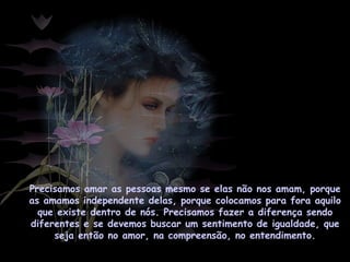 Precisamos amar as pessoas mesmo se elas não nos amam, porque
as amamos independente delas, porque colocamos para fora aquilo
que existe dentro de nós. Precisamos fazer a diferença sendo
diferentes e se devemos buscar um sentimento de igualdade, que
seja então no amor, na compreensão, no entendimento.
 