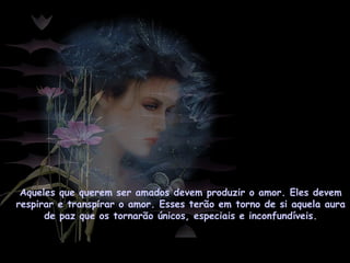 Aqueles que querem ser amados devem produzir o amor. Eles devem
respirar e transpirar o amor. Esses terão em torno de si aquela aura
de paz que os tornarão únicos, especiais e inconfundíveis.
 