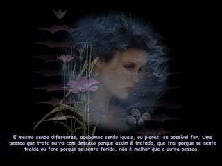 E mesmo sendo diferentes, acabamos sendo iguais, ou piores, se possível for. Uma
pessoa que trata outra com descaso porque assim é tratada, que trai porque se sente
traída ou fere porque se sente ferida, não é melhor que a outra pessoa.
 