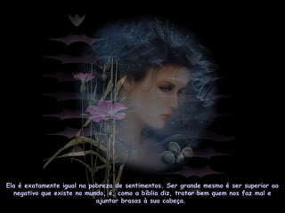 Ela é exatamente igual na pobreza de sentimentos. Ser grande mesmo é ser superior ao
negativo que existe no mundo, é, como a bíblia diz, tratar bem quem nos faz mal e
ajuntar brasas à sua cabeça.
 