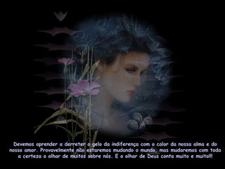 Devemos aprender a derreter o gelo da indiferença com o calor da nossa alma e do
nosso amor. Provavelmente não estaremos mudando o mundo, mas mudaremos com toda
a certeza o olhar de muitos sobre nós. E o olhar de Deus conta muito e muito!!!
 