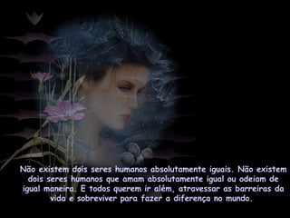Não existem dois seres humanos absolutamente iguais. Não existem
dois seres humanos que amam absolutamente igual ou odeiam de
igual maneira. E todos querem ir além, atravessar as barreiras da
vida e sobreviver para fazer a diferença no mundo.
 