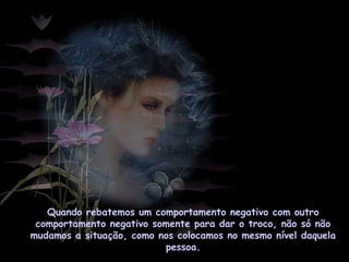 Quando rebatemos um comportamento negativo com outro
comportamento negativo somente para dar o troco, não só não
mudamos a situação, como nos colocamos no mesmo nível daquela
pessoa.
 