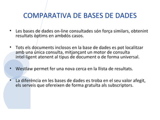 COMPARATIVA DE BASES DE DADES Les bases de dades on-line consultades són força similars, obtenint resultats òptims en ambdós casos.    Tots els documents inclosos en la base de dades es pot localitzar amb una única consulta, mitjançant un motor de consulta intel·ligent atenent al tipus de document o de forma universal.  Westlaw permet fer una nova cerca en la llista de resultats. La diferència en les bases de dades es troba en el seu valor afegit, els serveis que ofereixen de forma gratuïta als subscriptors.      
