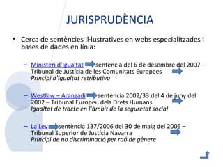 JURISPRUDÈNCIA Cerca de sentències il·lustratives en webs especialitzades i bases de dades en línia:   Ministeri  d’Igualtat   sentència del 6 de desembre del 2007 - Tribunal de Justícia de les Comunitats Europees  Principi d’igualtat retributiva  Westlaw  –  Aranzadi   sentència 2002/33 del 4 de juny del 2002 – Tribunal Europeu dels Drets Humans  Igualtat de tracte en l’àmbit de la seguretat social   La  Ley   sentència 137/2006 del 30 de maig del 2006 – Tribunal Superior de Justícia Navarra  Principi de no discriminació per raó de gènere  