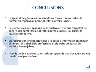 CONCLUSIONS La igualtat de gènere és present d’una forma transversal en la normativa espanyola, però sobretot a nivell europeu. Les sentències que apliquen la normativa en matèria d’igualtat de gènere són nombroses, sobretot a nivell europeu i al·legant la igualtat retributiva.  Els recursos on-line utilitzats per a la cerca d’informació optimitzen el temps i el treball dels professionals: els webs utilitzats són intuïtius i manejables.  Només un de cada tres comissaris europeus és una dona, encara ens queda camí per recórrer.    