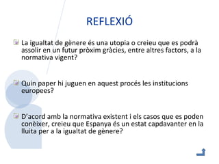 REFLEXIÓ La igualtat de gènere és una utopia o creieu que es podrà assolir en un futur pròxim gràcies, entre altres factors, a la normativa vigent? Quin paper hi juguen en aquest procés les institucions europees? D’acord amb la normativa existent i els casos que es poden conèixer, creieu que Espanya és un estat capdavanter en la lluita per a la igualtat de gènere?  