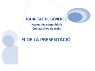 IGUALTAT DE GÈNERES   Normativa  comunitària  Comparativa de webs FI DE LA PRESENTACIÓ 