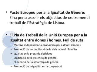 Pacte Europeu per a la Igualtat de Gènere:  Eina per a assolir els objectius de creixement i treball de l’Estratègia de Lisboa. El Pla de Treball de la Unió Europea per a la Igualtat entre dones i homes. Full de ruta: Mateixa independència econòmica per a dones i homes Promoció de la conciliació de la vida laboral i familiar Igualtat en la presa de decisions Eradicació de la violència de gènere Eliminació dels estereotips de gènere Promoció de la igualtat en la cooperació 