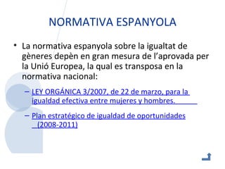 NORMATIVA ESPANYOLA La normativa espanyola sobre la igualtat de gèneres depèn en gran mesura de l’aprovada per la Unió Europea, la qual es transposa en la normativa nacional: LEY ORGÁNICA 3/2007, de 22 de  marzo , para la  igualdad  efectiva entre  mujeres  y  hombres .             Plan   estratégico  de  igualdad  de  oportunidades    (2008-2011) 