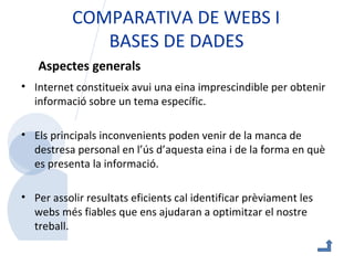 COMPARATIVA DE WEBS I  BASES DE DADES Internet constitueix avui una eina imprescindible per obtenir informació sobre un tema específic. Els principals inconvenients poden venir de la manca de destresa personal en l’ús d’aquesta eina i de la forma en què es presenta la informació. Per assolir resultats eficients cal identificar prèviament les webs més fiables que ens ajudaran a optimitzar el nostre treball.  Aspectes generals 