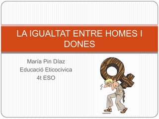 LA IGUALTAT ENTRE HOMES I
DONES
María Pin Díaz
Educació Eticocivica
4t ESO

 