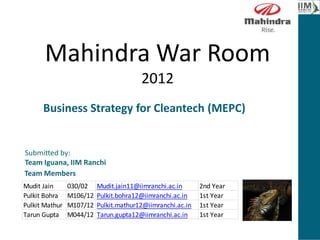 Mahindra War Room
2012
Submitted by:
Team Iguana, IIM Ranchi
Mudit Jain 030/02 Mudit.jain11@iimranchi.ac.in 2nd Year
Pulkit Bohra M106/12 Pulkit.bohra12@iimranchi.ac.in 1st Year
Pulkit Mathur M107/12 Pulkit.mathur12@iimranchi.ac.in 1st Year
Tarun Gupta M044/12 Tarun.gupta12@iimranchi.ac.in 1st Year
Team Members
Business Strategy for Cleantech (MEPC)
[8]
 
