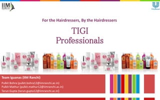 For the Hairdressers, By the Hairdressers
Team Iguanas (IIM Ranchi)
Pulkit Bohra (pulkit.bohra12@iimranchi.ac.in)
Pulkit Mathur (pulkit.mathur12@iimranchi.ac.in)
Tarun Gupta (tarun.gupta12@iimranchi.ac.in)
TIGI
Professionals
 