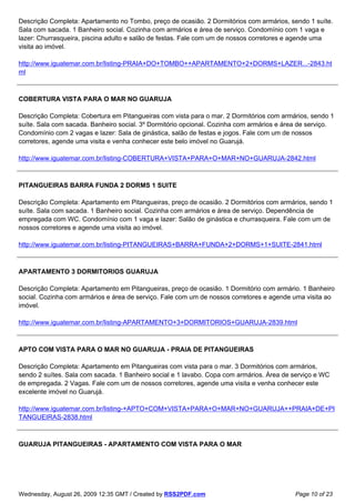 Descrição Completa: Apartamento no Tombo, preço de ocasião. 2 Dormitórios com armários, sendo 1 suíte.
Sala com sacada. 1 Banheiro social. Cozinha com armários e área de serviço. Condomínio com 1 vaga e
lazer: Churrasqueira, piscina adulto e salão de festas. Fale com um de nossos corretores e agende uma
visita ao imóvel.

http://www.iguatemar.com.br/listing-PRAIA+DO+TOMBO++APARTAMENTO+2+DORMS+LAZER...-2843.ht
ml



COBERTURA VISTA PARA O MAR NO GUARUJA

Descrição Completa: Cobertura em Pitangueiras com vista para o mar. 2 Dormitórios com armários, sendo 1
suíte. Sala com sacada. Banheiro social. 3º Dormitório opcional. Cozinha com armários e área de serviço.
Condomínio com 2 vagas e lazer: Sala de ginástica, salão de festas e jogos. Fale com um de nossos
corretores, agende uma visita e venha conhecer este belo imóvel no Guarujá.

http://www.iguatemar.com.br/listing-COBERTURA+VISTA+PARA+O+MAR+NO+GUARUJA-2842.html



PITANGUEIRAS BARRA FUNDA 2 DORMS 1 SUITE

Descrição Completa: Apartamento em Pitangueiras, preço de ocasião. 2 Dormitórios com armários, sendo 1
suíte. Sala com sacada. 1 Banheiro social. Cozinha com armários e área de serviço. Dependência de
empregada com WC. Condomínio com 1 vaga e lazer: Salão de ginástica e churrasqueira. Fale com um de
nossos corretores e agende uma visita ao imóvel.

http://www.iguatemar.com.br/listing-PITANGUEIRAS+BARRA+FUNDA+2+DORMS+1+SUITE-2841.html



APARTAMENTO 3 DORMITORIOS GUARUJA

Descrição Completa: Apartamento em Pitangueiras, preço de ocasião. 1 Dormitório com armário. 1 Banheiro
social. Cozinha com armários e área de serviço. Fale com um de nossos corretores e agende uma visita ao
imóvel.

http://www.iguatemar.com.br/listing-APARTAMENTO+3+DORMITORIOS+GUARUJA-2839.html



APTO COM VISTA PARA O MAR NO GUARUJA - PRAIA DE PITANGUEIRAS

Descrição Completa: Apartamento em Pitangueiras com vista para o mar. 3 Dormitórios com armários,
sendo 2 suítes. Sala com sacada. 1 Banheiro social e 1 lavabo. Copa com armários. Área de serviço e WC
de empregada. 2 Vagas. Fale com um de nossos corretores, agende uma visita e venha conhecer este
excelente imóvel no Guarujá.

http://www.iguatemar.com.br/listing-+APTO+COM+VISTA+PARA+O+MAR+NO+GUARUJA++PRAIA+DE+PI
TANGUEIRAS-2838.html



GUARUJA PITANGUEIRAS - APARTAMENTO COM VISTA PARA O MAR




Wednesday, August 26, 2009 12:35 GMT / Created by RSS2PDF.com                              Page 10 of 23
 