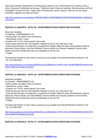 Descrição Completa: Apartamento em Pitangueiras, frente ao mar. 3 Dormitórios com armários, sendo 1
suíte. Living para 3 ambientes com terraço. 1 Banheiro social. Copa com armários. Área de serviço e WC de
empregada. Condomínio com 1 vaga e lazer: Churrasqueira, sauna e piscina. Fale com um de nossos
corretores e agende uma visita ao imóvel.

http://www.iguatemar.com.br/listing-+FRENTE+MAR++APARTAMENTO+EM+PITANGUEIRAS++GUARUJA
-2781.html



EDIFICIO LA CARAVELE - APTO 153 - APARTAMENTO NOVO FRENTE MAR ASTURIAS

Descrição Completa:
La Caravele - APARTAMENTO 153 .
 Frente ao Mar, No melhor Ponto de Astúrias.
 3 Dormitórios, sendo 1 Suíte.
 Unidade com 110 m2, sendo apenas 4 por andar.
 Amplo terraço gourmet com churrasqueira integrado ao living, com vista para o mar.
 Total estrutura de lazer no condomínio: Lounge Home Theater, Salão de Jogos, Brinquedoteca, Sala de
Descanso, Piscina Adulto, com Deck Molhado, Piscina Infantil com Cascata, academia, Sauna Úmida,
Espaço Gourmet e Espaço Zen para sua meditação ao som do mar.
 2 Vagas.

Corretores de Plantão no local, Visite e reserve já a sua unidade: Rua General Monteiro de Barros, 752
Tel: (13) 3382-4242

http://www.iguatemar.com.br/listing-EDIFICIO+LA+CARAVELE++APTO+153++APARTAMENTO+NOVO+FR
ENTE+MAR+ASTURIAS-2795.html



EDIFICIO LA CARAVELE - APTO 163 - APARTAMENTO NOVO FRENTE MAR ASTURIAS

Descrição Completa:
La Caravele - APARTAMENTO 163 .
 Frente ao Mar, No melhor Ponto de Astúrias.
 3 Dormitórios, sendo 1 Suíte.
 Unidade com 110 m2, sendo apenas 4 por andar.
 Amplo terraço gourmet com churrasqueira integrado ao living, com vista para o mar.
 Total estrutura de lazer no condomínio: Lounge Home Theater, Salão de Jogos, Brinquedoteca, Sala de
Descanso, Piscina Adulto, com Deck Molhado, Piscina Infantil com Cascata, academia, Sauna Úmida,
Espaço Gourmet e Espaço Zen para sua meditação ao som do mar.
 2 Vagas.

Corretores de Plantão no local, Visite e reserve já a sua unidade: Rua General Monteiro de Barros, 752
Tel: (13) 3382-4242

http://www.iguatemar.com.br/listing-EDIFICIO+LA+CARAVELE++APTO+163++APARTAMENTO+NOVO+FR
ENTE+MAR+ASTURIAS-2793.html



EDIFICIO LA CARAVELE - APTO 173 - APARTAMENTO NOVO FRENTE MAR ASTURIAS




Wednesday, August 26, 2009 12:35 GMT / Created by RSS2PDF.com                                Page 21 of 23
 
