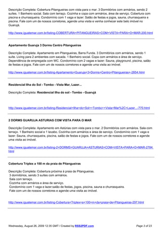 Descrição Completa: Cobertura Pitangueiras com vista para o mar. 3 Dormitórios com armários, sendo 2
suítes. 1 Banheiro social. Sala com terraço. Cozinha e copa com armários, área de serviço. Cobertura com
piscina e churrasqueira. Condomínio com 1 vaga e lazer: Salão de festas e jogos, sauna, churrasqueira e
piscina. Fale com um de nossos corretores, agende uma visita e venha conhecer este belo imóvel no
Guarujá.

http://www.iguatemar.com.br/listing-COBERTURA+PITANGUEIRAS+COM+VISTA+PARA+O+MAR-200.html



Apartamento Guaruja 3 Dorms Centro Pitangueiras

Descrição Completa: Apartamento em Pitangueiras, Barra Funda. 3 Dormitórios com armários, sendo 1
suíte. Living para 2 ambientes com sacada. 1 Banheiro social. Copa com armários e área de serviço.
Dependência de empregada com WC. Condomínio com 2 vagas e lazer: Sauna, playground, piscina, salão
de festas e jogos. Fale com um de nossos corretores e agende uma visita ao imóvel.

http://www.iguatemar.com.br/listing-Apartamento+Guaruja+3+Dorms+Centro+Pitangueiras+-2854.html



Residencial Ilha do Sol - Tombo - Vista Mar, Lazer...

Descrição Completa: Residencial Ilha do sol - Tombo - Guarujá




http://www.iguatemar.com.br/listing-Residencial+Ilha+do+Sol++Tombo++Vista+Mar%2C+Lazer...-770.html



2 DORMS GUARUJA ASTURIAS COM VISTA PARA O MAR

Descrição Completa: Apartamento em Astúrias com vista para o mar. 2 Dormitórios com armários. Sala com
terraço. 1 Banheiro social e 1 lavabo. Cozinha com armários e área de serviço. Condomínio com 1 vaga e
lazer: Sauna, churrasqueira, piscina, salão de festas e jogos. Fale com um de nossos corretores e agende
uma visita ao imóvel.

http://www.iguatemar.com.br/listing-2+DORMS+GUARUJA+ASTURIAS+COM+VISTA+PARA+O+MAR-2784.
html



Cobertura Triplex a 100 m da praia de Pitangueiras

Descrição Completa: Cobertura próxima à praia de Pitangueiras.
3 dormitórios, sendo 3 suítes com armários.
Sala com terraço.
Cozinha com armários e área de serviço.
Condomínio com 1 vaga e lazer:salão de festas, jogos, piscina, sauna e churrasqueira.
Fale com um de nossos corretores e agende uma visita ao imóvel.


http://www.iguatemar.com.br/listing-Cobertura+Triplex+a+100+m+da+praia+de+Pitangueiras-297.html




Wednesday, August 26, 2009 12:35 GMT / Created by RSS2PDF.com                                Page 3 of 23
 