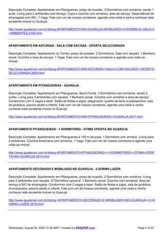Descrição Completa: Apartamento em Pitangueiras, preço de ocasião. 3 Dormitórios com armários, sendo 1
suíte. Living para 2 ambientes com terraço. Copa e cozinha com armários, área de serviço. Dependência de
empregada com WC. 1 Vaga. Fale com um de nossos corretores, agende uma visita e venha conhecer este
excelente imóvel no Guarujá.

http://www.iguatemar.com.br/listing-APARTAMENTO+NO+GUARUJA+MOBILIADO+3+DORMS+E+SALA+2
+AMBIENTES-2780.html



APARTAMENTO EM ASTURIAS - SALA COM SACADA - OFERTA SELECIONADA

Descrição Completa: Apartamento no Tombo, preço de ocasião. 2 Dormitórios. Sala com sacada. 1 Banheiro
social. Cozinha e área de serviço. 1 Vaga. Fale com um de nossos corretores e agende uma visita ao
imóvel.

http://www.iguatemar.com.br/listing-APARTAMENTO+EM+ASTURIAS++SALA+COM+SACADA++OFERTA+
SELECIONADA-2809.html



APARTAMENTO EM PITANGUEIRAS - GUARUJA

Descrição Completa: Apartamento em Pitangueiras, Barra Funda. 3 Dormitórios com armários, sendo 2
suítes. Living para 3 ambientes com sacada. 1 Banheiro social. Cozinha com armários e área de serviço.
Condomínio com 2 vagas e lazer: Salão de festas e jogos, playground, quadra de tenis e poliesportiva, sala
de ginástica, piscina adulto e infantil. Fale com um de nossos corretores, agende uma visita e venha
conhecer este excelente imóvel no Guarujá.

http://www.iguatemar.com.br/listing-APARTAMENTO+EM+PITANGUEIRAS++GUARUJA-2811.html



APARTAMENTO PITANGUEIRAS - 1 DORMITORIO - OTIMA OFERTA NO GUARUJA

Descrição Completa: Apartamento em Pitangueiras à 100 m da praia. 1 Dormitório com armário. Living para
2 ambientes. Cozinha americana com armários. 1 Vaga. Fale com um de nossos corretores e agende uma
visita ao imóvel.

http://www.iguatemar.com.br/listing-APARTAMENTO+PITANGUEIRAS++1+DORMITORIO++OTIMA+OFER
TA+NO+GUARUJA-2814.html



APARTAMENTO DECORADO E MOBILIADO NO GUARUJA - 2 DORMS LAZER

Descrição Completa: Apartamento em Pitangueiras, preço de ocasião. 2 Dormitórios com armários. Living
para 2 ambientes com sacada. 3º Dormitório opcional. 1 Banheiro social. Cozinha com armários. Área de
serviço e WC de empregada. Condomínio com 2 vagas e lazer: Salão de festas e jogos, sala de ginástica,
churrasqueira, piscina adulto e infantil. Fale com um de nossos corretores, agende uma visita e venha
conhecer este excelente imóvel no Guarujá.

http://www.iguatemar.com.br/listing-+APARTAMENTO+DECORADO+E+MOBILIADO+NO+GUARUJA++2+D
ORMS+LAZER-2816.html




Wednesday, August 26, 2009 12:35 GMT / Created by RSS2PDF.com                                 Page 5 of 23
 