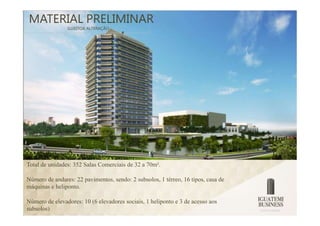 MATERIAL PRELIMINAR
                SUJEITOA ALTERAÇÃO




Total de unidades: 352 Salas Comerciais de 32 a 70m².

Número de andares: 22 pavimentos, sendo: 2 subsolos, 1 térreo, 16 tipos, casa de
máquinas e heliponto.

Número de elevadores: 10 (6 elevadores sociais, 1 heliponto e 3 de acesso aos
subsolos)
 