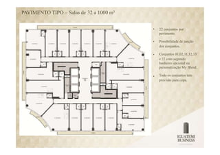 PAVIMENTO TIPO – Salas de 32 a 1000 m²


                                         •   22 conjuntos por
                                             pavimento.

                                         •   Possibilidade de junção
                                             dos conjuntos.

                                         •   Conjuntos 01,02,11,12,13
                                             e 22 com segundo
                                             banheiro opcional na
                                             personalização My Blend.

                                         •   Todo os conjuntos tem
                                             previsão para copa.
 