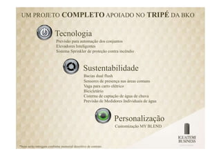 UM PROJETO COMPLETO APOIADO NO TRIPÉ DA BKO


                           Tecnologia
                            Previsão para automação dos conjuntos
                            Elevadores Inteligentes
                            Sistema Sprinkler de proteção contra incêndio



                                                 Sustentabilidade
                                                 Bacias dual flush
                                                 Sensores de presença nas áreas comuns
                                                 Vaga para carro elétrico
                                                 Bicicletário
                                                 Cisterna de captação de água de chuva
                                                 Previsão de Medidores Individuais de água



                                                                   Personalização
                                                                   Customização MY BLEND



*Itens serão entregues conforme memorial descritivo de contrato.
 