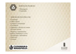 SERVIÇOS PADRÃO
              • Mensageria
              • Expedição


 SERVIÇOS PAY-PER-USE
• Concierge
• Office suport
• Limpeza e arrumação
• Lavanderia
• Sapataria e oficina de costura
• Personal trainer
• Reparos e manutenções
(elétrica, hidráulica e civil)
• Tecnologia e informática
• Deliverys
• Eventos
 