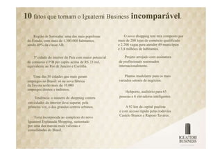 10 fatos que tornam o Iguatemi Business incomparável.

     Região de Sorocaba: uma das mais populosas              O novo shopping tem mix composto por
 do Estado, com mais de 1.300.000 habitantes,            mais de 200 lojas de comércio qualificado
 sendo 49% da classe AB.                                 e 2.200 vagas para atender 49 municípios
                                                         e 3,8 milhões de habitantes.

     5ª cidade do interior do País com maior potencial       Projeto arrojado com assinatura
 de consumo e PIB per capita acima de R$ 23 mil,         de profissionais renomados
 equivalente ao Rio de Janeiro e Curitiba.               internacionalmente.

     Uma das 30 cidades que mais geram                       Plantas modulares para os mais
 empregos no Brasil: só na nova fábrica                  variados setores de negócios.
 da Toyota serão mais de 10.000
 empregos diretos e indiretos.
                                                             Heliporto, auditório para 65
     Tendência: o número de shopping centers             pessoas e 6 elevadores inteligentes.
 em cidades do interior deve superar, pela
 primeira vez, o dos grandes centros urbanos.                A 92 km da capital paulista
                                                         e com acesso rápido pelas rodovias
                                                         Castelo Branco e Raposo Tavares.
     Torre incorporada ao complexo do novo
 Iguatemi Esplanada Shopping, sustentado
 por uma das marcas mais valiosas e
 consolidadas do Brasil.
 