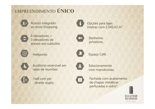 EMPREENDIMENTO ÚNICO

     Acesso integrado           Opções para lajes
     ao novo Shopping.          inteiras com 1.045,42 m².

     6 elevadores +
                                 Banheiros
     3 elevadores de
                                 privativos.
     acesso aos subsolos.


      Heliponto                  Espaço Café.


      Auditório reversível em    Estacionamento
      salas de reuniões.         com manobristas.

      Hall com pé-               Fachada com acabamento
      -direito duplo.            de chapas metálicas
                                 perfuradas e vidro*.
 