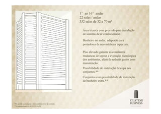 1°ao 16°andar
                                                           22 salas / andar
                                                           352 salas de 32 a 70 m²

                                                             Área técnica com previsão para instalação
                                                             de sistema de ar condicionado.

                                                             Banheiro no andar, adaptado para
                                                             portadores de necessidades especiais.

                                                             Piso elevado garante as constantes
                                                             mudanças de layout e evolução tecnológica
                                                             dos ambientes, além de reduzir gastos com
                                                             manutenção.
                                                             Possibilidade de instalação de copa nos
                                                             conjuntos.**
                                                             Conjuntos com possibilidade de instalação
                                                             de banheiro extra.**




*De acordo com projeto e memorialdescritivo do contrato.
**Conjuntosfinais 01,02,11,12,13e 22.
 