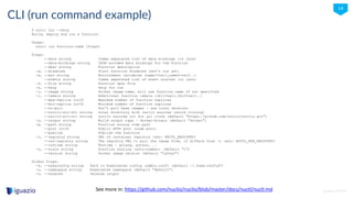 iguazio © 2016
14
CLI (run command example)
$ nuctl run --help
Build, deploy and run a function
Usage:
nuctl run function-name [flags]
Flags:
--data string Comma separated list of data bindings (in json)
--data-bindings string JSON encoded data bindings for the function
--desc string Function description
-d, --disabled Start function disabled (don't run yet)
-e, --env string Environment variables (name1=val1,name2=val2..)
--events string Comma separated list of event sources (in json)
-f, --file string Function Spec File
-h, --help help for run
-i, --image string Docker image name, will use function name if not specified
-l, --labels string Additional function labels (lbl1=val1,lbl2=val2..)
--max-replica int32 Maximum number of function replicas
--min-replica int32 Minimum number of function replicas
--no-pull Don't pull base images - use local versions
--nuclio-src-dir string Local directory with nuclio sources (avoid cloning)
--nuclio-src-url string nuclio sources url for git clone (default "https://github.com/nuclio/nuclio.git")
-o, --output string Build output type - docker|binary (default "docker")
-p, --path string Function source code path
--port int32 Public HTTP port (node port)
--publish Publish the function
-r, --registry string URL of container registry (env: NUCTL_REGISTRY)
--run-registry string The registry URL to pull the image from, if differs from -r (env: NUCTL_RUN_REGISTRY)
--runtime string Runtime – golang, python, ..
-s, --scale string Function scaling (auto|number) (default "1")
--version string Docker image version (default "latest")
Global Flags:
-k, --kubeconfig string Path to Kubernetes config (admin.conf) (default ~/.kube/config")
-n, --namespace string Kubernetes namespace (default "default")
-v, --verbose verbose output
See more in: https://github.com/nuclio/nuclio/blob/master/docs/nuctl/nuctl.md
 