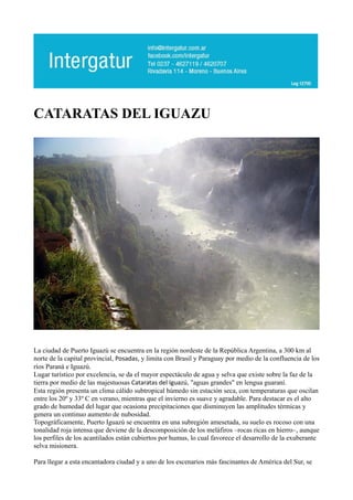 CATARATAS DEL IGUAZU




La ciudad de Puerto Iguazú se encuentra en la región nordeste de la República Argentina, a 300 km al
norte de la capital provincial, Posadas, y limita con Brasil y Paraguay por medio de la confluencia de los
ríos Paraná e Iguazú.
Lugar turístico por excelencia, se da el mayor espectáculo de agua y selva que existe sobre la faz de la
tierra por medio de las majestuosas Cataratas del Iguazú, "aguas grandes" en lengua guaraní.
Esta región presenta un clima cálido subtropical húmedo sin estación seca, con temperaturas que oscilan
entre los 20º y 33º C en verano, mientras que el invierno es suave y agradable. Para destacar es el alto
grado de humedad del lugar que ocasiona precipitaciones que disminuyen las amplitudes térmicas y
genera un continuo aumento de nubosidad.
Topográficamente, Puerto Iguazú se encuentra en una subregión amesetada, su suelo es rocoso con una
tonalidad roja intensa que deviene de la descomposición de los meláfiros –rocas ricas en hierro–, aunque
los perfiles de los acantilados están cubiertos por humus, lo cual favorece el desarrollo de la exuberante
selva misionera.

Para llegar a esta encantadora ciudad y a uno de los escenarios más fascinantes de América del Sur, se
 