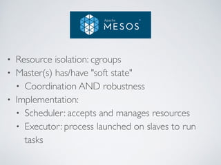 • Resource isolation: cgroups 
• Master(s) has/have "soft state" 
• Coordination AND robustness 
• Implementation: 
• Scheduler: accepts and manages resources 
• Executor: process launched on slaves to run 
tasks 
 