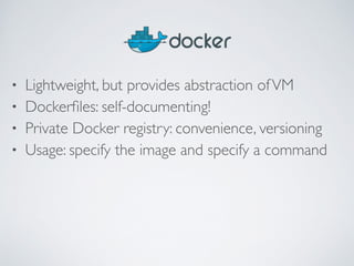 • Lightweight, but provides abstraction of VM 
• Dockerfiles: self-documenting! 
• Private Docker registry: convenience, versioning 
• Usage: specify the image and specify a command 
 