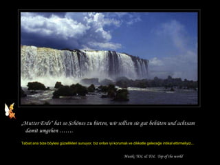 „ Mutter Erde“ hat so Schönes zu bieten, wir sollten sie gut behüten und achtsam damit umgehen ……. Tabiat ana bize böylesi güzellikleri sunuyor, biz onları iyi korumalı ve dikkatle geleceğe intikal ettirmeliyiz…. Musik: TOL & TOL  Top of the world 