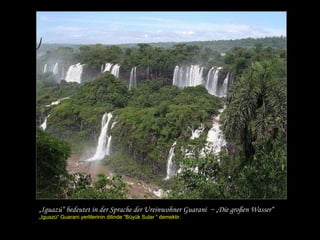 „ Iguazú“ bedeutet in der Sprache der Ureinwohner Guarani  ~ „Die großen Wasser“ „ Iguazú“  Guarani yerlilerinin dilinde “Büyük Sular “ demektir. 