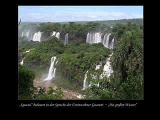 „Iguazú“ bedeutet in der Sprache der Ureinwohner Guarani ~ „Die großen Wasser“
 