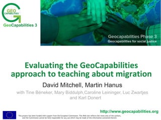 This project has been funded with support from the European Commission. This Web site reflects the views only of the authors,
and the Commission cannot be held responsible for any use which may be made of the information contained therein.
http://www.geocapabilities.org
GeoCapabilities 3
http://www.geocapabilities.org
Evaluating the GeoCapabilities
approach to teaching about migration
David Mitchell, Martin Hanus
with Tine Béneker, Mary Biddulph,Caroline Leininger, Luc Zwartjes
and Karl Donert
 