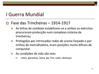 I Guerra MundialFase das Trincheiras – 1914-1917As linhas de combate estabilizam-se e ambos os exércitos procuraram protecção num complexo sistema de trincheiras;Protegidas por intrincadas redes de arame farpado e por ninhos de metralhadora, eram posições muito difíceis de conquistarAs condições de vida são más:ratos, parasitas, lama, pó, frio, calor, doenças13