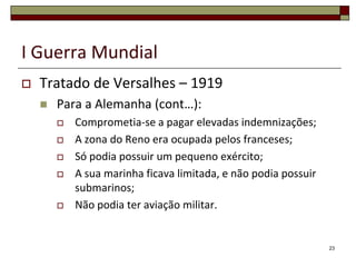 I Guerra MundialTratado de Versalhes – 1919Para a Alemanha (cont…):Comprometia-se a pagar elevadas indemnizações;A zona do Reno era ocupada pelos franceses;Só podia possuir um pequeno exército;A sua marinha ficava limitada, e não podia possuir submarinos;Não podia ter aviação militar.23