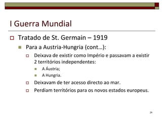 I Guerra MundialTratado de St. Germain – 1919Para a Austria-Hungria (cont…):Deixava de existir como Império e passavam a existir 2 territórios independentes:A Áustria;A Hungria.Deixavam de ter acesso directo ao mar.Perdiam territórios para os novos estados europeus.24