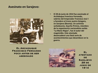 Asesinato en Sarajevo: E l 28 de junio de 1914 fue asesinado el Archiduque Francisco Fernando, sobrino del  Emperador Francisco Jos é  I  y heredero al trono austro-h ú ngaro, en Sarajevo (Bosnia). Un activista serbobosnio,  Gayrilo Priricio , miembro de la organizaci ó n nacionalista serbia "La Mano Negra", fue el autor del magnicidio. Este atentado desencaden ó  una fatal serie de acontecimientos que desemboc ó  en la guerra. El Archiduque Francisco Fernando poco antes de ser asesinado  El atentado de Sarajevo 28 de junio de 1914 
