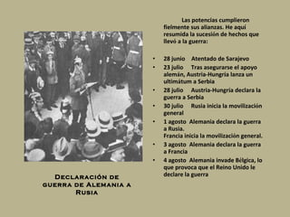 Las potencias cumplieron fielmente sus alianzas. He aqu í  resumida la sucesi ó n de hechos que llev ó  a la guerra: 28 junio      Atentado de Sarajevo  23 julio       Tras asegurarse el apoyo alem á n, Austria-Hungr í a lanza un ultim á tum a Serbia  28 julio       Austria-Hungr í a declara la guerra a Serbia  30 julio       Rusia inicia la movilizaci ó n general  1 agosto    Alemania declara la guerra a Rusia.   Francia inicia la movilizaci ó n general.  3 agosto    Alemania declara la guerra a Francia  4 agosto    Alemania invade B é lgica, lo que provoca que el Reino Unido le declare la guerra   Declaración de guerra de Alemania a Rusia 