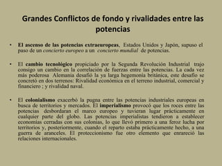 Grandes Conflictos de fondo y rivalidades entre las potencias El ascenso de las potencias extraeuropeas ,  Estados Unidos y Japón, supuso el  paso de un  concierto europeo  a un   concierto mundial   de potencias. El  cambio tecnológico  propiciado por la Segunda Revolución Industrial  trajo consigo un cambio en la correlación de fuerzas entre las potencias. La cada vez más poderosa  Alemania desafió la ya larga hegemonía británica, este desafío se concretó en dos terrenos: Rivalidad económica en el terreno industrial, comercial y financiero  ; y r i v alidad naval.  El  colonialismo  exacerbó la pugna entre las potencias industriales europeas en busca de territorios y mercados. El  imperialismo  provocó que los roces entre las potencias  desbordaran el marco europeo y tuvieran lugar prácticamente en cualquier parte del globo. Las potencias imperialistas tendieron a establecer economías cerradas con sus colonias, lo que llevó primero a una feroz lucha por territorios y, posteriormente, cuando el reparto estaba prácticamente hecho, a una guerra de aranceles. El proteccionismo fue otro elemento que enrareció las relaciones internacionales.  