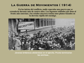 La Guerra de Movimientos ( 1914) En los inicios del conflicto, nadie esperaba una guerra que se extendería durante más de cuatro   años. Los ingenuos soldados que iban al frente aún sonreían y los estados mayores tenían unos planes basados en la derrota rápida del enemigo . Jóvenes británicos alistándose en el ejército. Pronto terminarían las sonrisas.. 