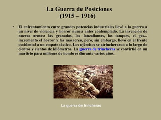 La Guerra de Posiciones (1915 – 1916)  El enfrentamiento entre grandes potencias industriales llevó a la guerra a un nivel de violencia y horror nunca antes contemplado. La invención de nuevas armas :  las granadas, los lanzallamas, los tanques, el gas... incrementó el horror y las masacres, pero, sin embargo, llevó en el frente occidental a un empate táctico. Los ejércitos se atrincheraron a lo largo de cientos y cientos de kilómetros. La  guerra de trincheras  se convirtió en un martirio para millones de hombres durante varios años. La guerra de trincheras 