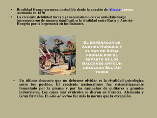 Rivalidad franco-germana, ineludible desde la anexión de  Alsacia- Lorena   Alemania en 1870 La  creciente debilidad turca y el nacionalismo eslavo anti-Habsburgo incrementaron de manera significativa la rivalidad entre Rusia y Austria-Hungría por la hegemonía en los Balcanes. Un último elemento que no debemos olvidar es la rivalidad psicológica entre los pueblos. El creciente nacionalismo fue sistemáticamente fomentado por la prensa y por las campañas de militares y grandes industriales. Los casos más evidentes se dieron en Francia, Alemania y Gran Bretaña. El  odio al vecino  fue más la norma que la excepción.  El emperador de Austria-Hungría y el zar de Rusia pugnan por el reparto de los Balcanes ante un desolado Sultán turco 