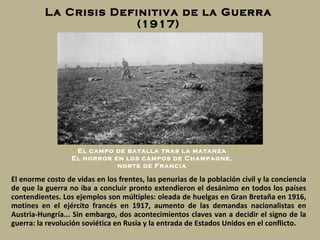 La Crisis Definitiva de la Guerra (1917) El enorme costo de vidas en los frentes, las penurias de la población civil y la conciencia de que la guerra   no iba a concluir pronto extendieron el desánimo en todos los países contendientes. Los ejemplos son múltiples: oleada de huelgas en Gran Bretaña en 1916, motines en el ejército francés en 1917, aumento de las demandas nacionalistas en Austria-Hungría... Sin embargo, dos acontecimientos claves van a decidir el signo de la guerra: la revolución soviética en Rusia y la entrada de Estados Unidos en el conflicto. El campo de batalla tras la matanza El horror en los campos de Champagne, norte de Francia 
