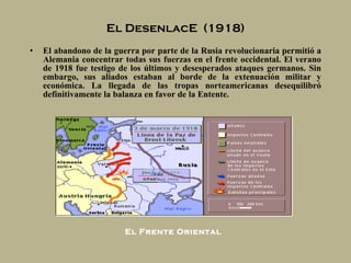 El DesenlacE  (1918) El abandono de la guerra por parte de la Rusia revolucionaria permitió a Alemania concentrar todas sus fuerzas en el frente occidental. El verano de 1918 fue testigo de los últimos y desesperados ataques germanos. Sin embargo, sus aliados estaban al borde de la extenuación militar y económica. La llegada de las tropas norteamericanas desequilibró definitivamente la balanza en favor de la Entente. El Frente Oriental 